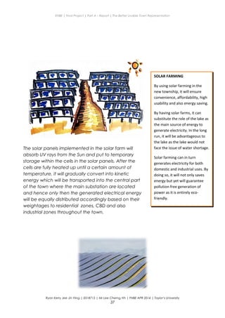 ENBE | Final Project | Part A – Report | The Better Livable Town Representation
Ryan Kerry Jee Jin Yiing | 0318715 | Mr Lee Cherng Yih | FNBE APR 2014 | Taylor’s University
37
SOLAR FARMING
By using solar farming in the
new township, it will ensure
convenience, affordability, high
usability and also energy saving.
By having solar farms, it can
substitute the role of the lake as
the main source of energy to
generate electricity. In the long
run, it will be advantageous to
the lake as the lake would not
face the issue of water shortage.
Solar farming can in turn
generates electricity for both
domestic and industrial uses. By
doing so, it will not only saves
energy but yet will guarantee
pollution free generation of
power as it is entirely eco-
friendly.
The solar panels implemented in the solar farm will
absorb UV rays from the Sun and put to temporary
storage within the cells in the solar panels. After the
cells are fully heated up until a certain amount of
temperature, it will gradually convert into kinetic
energy which will be transported into the central part
of the town where the main substation are located
and hence only then the generated electrical energy
will be equally distributed accordingly based on their
weightages to residential zones, CBD and also
industrial zones throughout the town.
 