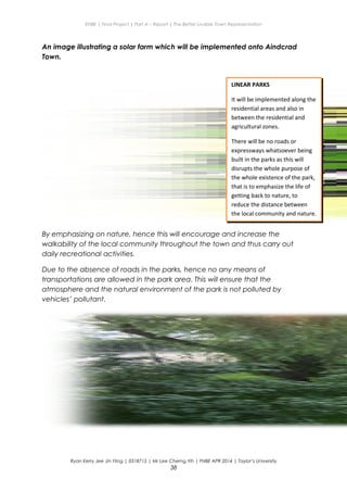 ENBE | Final Project | Part A – Report | The Better Livable Town Representation
An image illustrating a solar farm which will be implemented onto Aindcrad
Town.
By emphasizing on nature, hence this will encourage and increase the
walkability of the local community throughout the town and thus carry out
daily recreational activities.
Due to the absence of roads in the parks, hence no any means of
transportations are allowed in the park area. This will ensure that the
atmosphere and the natural environment of the park is not polluted by
vehicles’ pollutant.
Ryan Kerry Jee Jin Yiing | 0318715 | Mr Lee Cherng Yih | FNBE APR 2014 | Taylor’s University
38
LINEAR PARKS
It will be implemented along the
residential areas and also in
between the residential and
agricultural zones.
There will be no roads or
expressways whatsoever being
built in the parks as this will
disrupts the whole purpose of
the whole existence of the park,
that is to emphasize the life of
getting back to nature, to
reduce the distance between
the local community and nature.
 
