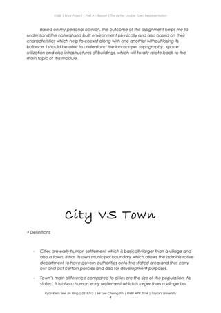 ENBE | Final Project | Part A – Report | The Better Livable Town Representation
Based on my personal opinion, the outcome of this assignment helps me to
understand the natural and built environment physically and also based on their
characteristics which help to coexist along with one another without losing its
balance. I should be able to understand the landscape, topography , space
utilization and also infrastructures of buildings, which will totally relate back to the
main topic of this module.
City VS Town
• Definitions
- Cities are early human settlement which is basically larger than a village and
also a town. It has its own municipal boundary which allows the administrative
department to have govern authorities onto the stated area and thus carry
out and act certain policies and also for development purposes.
- Town’s main difference compared to cities are the size of the population. As
stated, it is also a human early settlement which is larger than a village but
Ryan Kerry Jee Jin Yiing | 0318715 | Mr Lee Cherng Yih | FNBE APR 2014 | Taylor’s University
4
 