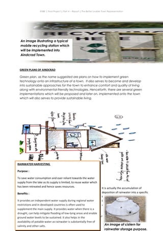 ENBE | Final Project | Part A – Report | The Better Livable Town Representation
GREEN PLANS OF AINDCRAD
Green plan, as the name suggested are plans on how to implement green
technology onto an infrastructure of a town. It also serves to become and develop
into sustainable approaches for the town to enhance comfort and quality of living
along with environmental-friendly technologies. Henceforth, there are several green
implementations which will be proposed and later on, implemented onto the town
which will also serves to provide sustainable living.
Ryan Kerry Jee Jin Yiing | 0318715 | Mr Lee Cherng Yih | FNBE APR 2014 | Taylor’s University
40
An image illustrating a typical
mobile recycling station which
will be implemented into
Aindcrad Town.
RAINWATER HARVESTING
Purpose :
To save water consumption and over reliant towards the water
supply from the lake as its supply is limited, to reuse water which
has been retreated and hence saves resources.
Benefits :
It provides an independent water supply during regional water
restrictions and in developed countries is often used to
supplement the main supply. It provides water when there is a
drought, can help mitigate flooding of low-lying areas and enable
ground water levels to be sustained. It also helps in the
availability of potable water as rainwater is substantially free of
salinity and other salts.
It is actually the accumulation of
deposition of rainwater into a specific
tank for temporary storage before it can
be reuse due to slight contamination of
water.
An image of cistern for
rainwater storage purpose.
 