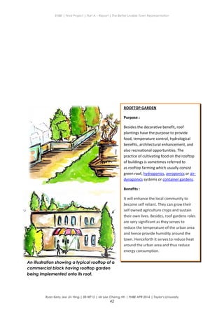 ENBE | Final Project | Part A – Report | The Better Livable Town Representation
Ryan Kerry Jee Jin Yiing | 0318715 | Mr Lee Cherng Yih | FNBE APR 2014 | Taylor’s University
42
ROOFTOP GARDEN
Purpose :
Besides the decorative benefit, roof
plantings have the purpose to provide
food, temperature control, hydrological
benefits, architectural enhancement, and
also recreational opportunities. The
practice of cultivating food on the rooftop
of buildings is sometimes referred to
as rooftop farming which usually consist
green roof, hydroponics, aeroponics or air-
dynaponics systems or container gardens.
Benefits :
It will enhance the local community to
become self reliant. They can grow their
self owned agriculture crops and sustain
their own lives. Besides, roof gardens roles
are very significant as they serves to
reduce the temperature of the urban area
and hence provide humidity around the
town. Henceforth it serves to reduce heat
around the urban area and thus reduce
energy consumption.
An illustration showing a typical rooftop of a
commercial block having rooftop garden
being implemented onto its roof.
 