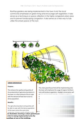 ENBE | Final Project | Part A – Report | The Better Livable Town Representation
Rooftop gardens are being implemented in the town to let the local
community emphasize on green living and encourage self vegetation. It also
serves as a technique on space utilization in the highly congested urban area
and to prevent landscaping congestion. It also serves as a wise way to fully
utilize the empty space of the roof.
Ryan Kerry Jee Jin Yiing | 0318715 | Mr Lee Cherng Yih | FNBE APR 2014 | Taylor’s University
43
URBAN GREENHOUSE
Purpose :
The enhance the quality and quantity of
the productivity of agricultural products in
the town in a short amount of tie to cope
with the demand of food due to due to
dense population.
Benefits :
The agricultural product and quantity will
be able to cope with the dense population
of the town and at the same time
producing a large quantity of high quality
product for the local community and also
to be exported to enhance local income.
The urban greenhouse that will be implementing onto
the town will emphasize the usage of organic fertilizers
onto self produce vegetation. Daylight conservation will
also be implemented onto the vegetation method in
order to enhance the speed of growth and the quality of
the product. The urban greenhouse are proposed to be
implemented on rooftops of commercial blocks and also
in the agricultural zone of the town itself.
An illustration showing a urban greenhouse
which is being implemented onto the
rooftops of one of the buildings.
 