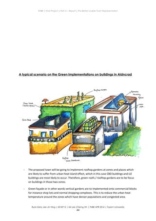 ENBE | Final Project | Part A – Report | The Better Livable Town Representation
A typical scenario on the Green Implementations on buildings in Aidncrad
- The proposed town will be going to implement rooftop gardens at zones and places which
are likely to suffer from urban heat island effect, which in this case CBD buildings and LIZ
buildings are most likely to occur. Therefore, green roofs / rooftop gardens are to be focus
on buildings in those two zones.
- Green façade or in other words vertical gardens are to implemented onto commercial blocks
for instance shop lots and normal shopping complexes. This is to reduce the urban heat
temperature around the zones which have denser populations and congested area.
Ryan Kerry Jee Jin Yiing | 0318715 | Mr Lee Cherng Yih | FNBE APR 2014 | Taylor’s University
44
 