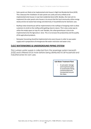 ENBE | Final Project | Part A – Report | The Better Livable Town Representation
- Solar panels are likely to be implemented onto house in High Cost Residential Zone (HCR).
This is because the installation of solar panels are costly and very unlikely to be
implemented onto houses in Low Cost residential Zone (LCR). Besides, the main aim to
implement the solar panels onto houses is to ensure that the local community utilize energy
wisely and do not waste heat energy and electricity in household area for domestic uses.
- Rooftop Urban Greenhouse will be implemented on the rooftops of shopping malls to allow
customers to stroll on the rooftop while getting close to nature. This is also a wise way to
utilize the empty space on top of a roof. Besides, the urban greenhouse is also to be
implemented onto the Agriculture Zone. This is to increase the productivity and the quality
of the agricultural products.
- Rainwater harvesting should be implemented onto every houses in order to save water
supply and in preparation of emergencies like water restriction and water crisis.
[LG1] WATERWORKS & UNDERGROUND PIPING SYSTEM
This is where water supply is collected from the sewerage system beneath
[LG2] and is filtered once more before being distributed to all household and
industrial zones for own uses.
Ryan Kerry Jee Jin Yiing | 0318715 | Mr Lee Cherng Yih | FNBE APR 2014 | Taylor’s University
45
Sub Water Treatment Plant
- A sub water storage
and treatment plant
to avoid water being
contaminated and
transported around
the town.
 