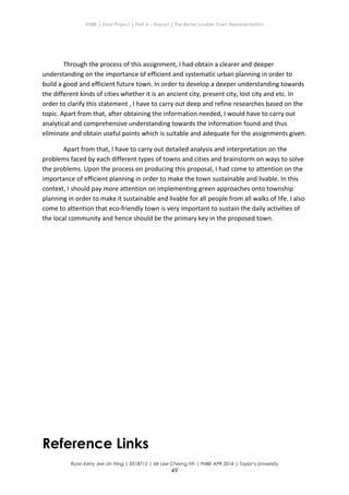 ENBE | Final Project | Part A – Report | The Better Livable Town Representation
Through the process of this assignment, I had obtain a clearer and deeper
understanding on the importance of efficient and systematic urban planning in order to
build a good and efficient future town. In order to develop a deeper understanding towards
the different kinds of cities whether it is an ancient city, present city, lost city and etc. In
order to clarify this statement , I have to carry out deep and refine researches based on the
topic. Apart from that, after obtaining the information needed, I would have to carry out
analytical and comprehensive understanding towards the information found and thus
eliminate and obtain useful points which is suitable and adequate for the assignments given.
Apart from that, I have to carry out detailed analysis and interpretation on the
problems faced by each different types of towns and cities and brainstorm on ways to solve
the problems. Upon the process on producing this proposal, I had come to attention on the
importance of efficient planning in order to make the town sustainable and livable. In this
context, I should pay more attention on implementing green approaches onto township
planning in order to make it sustainable and livable for all people from all walks of life. I also
come to attention that eco-friendly town is very important to sustain the daily activities of
the local community and hence should be the primary key in the proposed town.
Reference Links
Ryan Kerry Jee Jin Yiing | 0318715 | Mr Lee Cherng Yih | FNBE APR 2014 | Taylor’s University
49
 