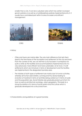 ENBE | Final Project | Part A – Report | The Better Livable Town Representation
smaller than a city. It can be a suburban area which has certain municipal
govern policies or as well as a multidisciplinary policies implemented onto it. It
usually has a centralized part within its area for easier and efficient
management.
CITIES TOWNS
• History
- Cities and towns are mainly alike. The only main difference that sets them
apart is the time frame of the foundation and settlement of the city and town.
From the context of this, we can tell that a city has been in someplace for
quite a while as the facilities and accommodations implemented onto it is
very advanced, more efficient and more sustainable. As for town, it is still
settlements which are immature in terms of development and the facilities
are implemented in the designated township area.
- The histories of both types of settlement are mainly due to human activities,
whereby all human seek shelters, surviving and thus slowly leading to
evolution of mankind in terms of activities being carried out in terms of scale
and the population size. Social histories also gradually picked up its form for
town as well as architecture sociology, urban geography. This leads to a
strong foundation of in terms of social system and the culture which is
gradually developed into a structured town.
• Characteristics and guidelines of a good township
Ryan Kerry Jee Jin Yiing | 0318715 | Mr Lee Cherng Yih | FNBE APR 2014 | Taylor’s University
5
 