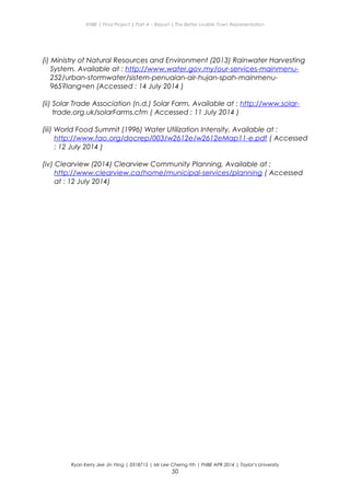 ENBE | Final Project | Part A – Report | The Better Livable Town Representation
(i) Ministry of Natural Resources and Environment (2013) Rainwater Harvesting
System, Available at : http://www.water.gov.my/our-services-mainmenu-
252/urban-stormwater/sistem-penuaian-air-hujan-spah-mainmenu-
965?lang=en (Accessed : 14 July 2014 )
(ii) Solar Trade Association (n.d.) Solar Farm, Available at : http://www.solar-
trade.org.uk/solarFarms.cfm ( Accessed : 11 July 2014 )
(iii) World Food Summit (1996) Water Utilization Intensity, Available at :
http://www.fao.org/docrep/003/w2612e/w2612eMap11-e.pdf ( Accessed
: 12 July 2014 )
(iv) Clearview (2014) Clearview Community Planning, Available at :
http://www.clearview.ca/home/municipal-services/planning ( Accessed
at : 12 July 2014)
Ryan Kerry Jee Jin Yiing | 0318715 | Mr Lee Cherng Yih | FNBE APR 2014 | Taylor’s University
50
 