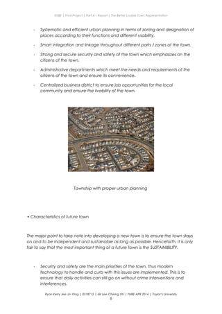 ENBE | Final Project | Part A – Report | The Better Livable Town Representation
- Systematic and efficient urban planning in terms of zoning and designation of
places according to their functions and different usability.
- Smart integration and linkage throughout different parts / zones of the town.
- Strong and secure security and safety of the town which emphasizes on the
citizens of the town.
- Administrative departments which meet the needs and requirements of the
citizens of the town and ensure its convenience.
- Centralized business district to ensure job opportunities for the local
community and ensure the livability of the town.
Township with proper urban planning
• Characteristics of future town
The major point to take note into developing a new town is to ensure the town stays
on and to be independent and sustainable as long as possible. Henceforth, it is only
fair to say that the most important thing of a future town is the SUSTAINIBILITY.
- Security and safety are the main priorities of the town, thus modern
technology to handle and curb with this issues are implemented. This is to
ensure that daily activities can still go on without crime interventions and
interferences.
Ryan Kerry Jee Jin Yiing | 0318715 | Mr Lee Cherng Yih | FNBE APR 2014 | Taylor’s University
6
 