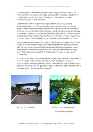 ENBE | Final Project | Part A – Report | The Better Livable Town Representation
- Facilities and spaces have to be balanced as well. Facilities have to be
implemented onto places with deep consideration of space utilizations. It
could not jeopardize the need of the local community to acquire
recreational spaces and pleasure.
- Greenery also play a major role in a good town. Greenery serves a
recreational area and also healthy decorative spaces. It serves as green
lungs in a settlement for instance a town and hence ensure the comfort of
the local community. Recreational spaces can be implemented specifically
on outdoor purposes. It can serve as an alternative source of income for the
proposed town as well as a tourist attraction in the town. It can only serve as
a place around town to enhance the local community’s public relations.
- Transportation and connectivity have to be efficient and systematic. It have
to ensure it carry out the major role and functions to the local community,
which is to enhance transportation needs, provide cheap and convenient
transportation to the local community and also provide walkability in the
town. This will enhance and further it strengthen its point of eco friendly
connectivity.
- Eco friendly facilities and energy can be implemented and as an emphasis in
town. It can be implemented onto heavy duty facilities for instance
transportations, business and commercial area and also places where daily
activities are always on the go. This energy used can be also transformed into
reusable energy for other useful purposes.
Security of a township Greenery and landscape for
recreational purposes
Ryan Kerry Jee Jin Yiing | 0318715 | Mr Lee Cherng Yih | FNBE APR 2014 | Taylor’s University
7
 