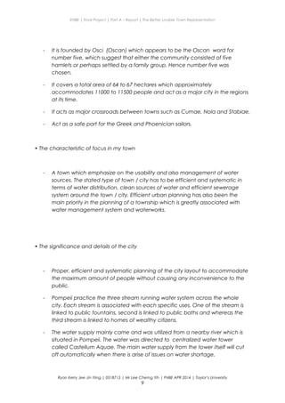 ENBE | Final Project | Part A – Report | The Better Livable Town Representation
- It is founded by Osci (Oscan) which appears to be the Oscan word for
number five, which suggest that either the community consisted of five
hamlets or perhaps settled by a family group. Hence number five was
chosen.
- It covers a total area of 64 to 67 hectares which approximately
accommodates 11000 to 11500 people and act as a major city in the regions
at its time.
- It acts as major crossroads between towns such as Cumae, Nola and Stabiae.
- Act as a safe port for the Greek and Phoenician sailors.
• The characteristic of focus in my town
- A town which emphasize on the usability and also management of water
sources. The stated type of town / city has to be efficient and systematic in
terms of water distribution, clean sources of water and efficient sewerage
system around the town / city. Efficient urban planning has also been the
main priority in the planning of a township which is greatly associated with
water management system and waterworks.
• The significance and details of the city
- Proper, efficient and systematic planning of the city layout to accommodate
the maximum amount of people without causing any inconvenience to the
public.
- Pompeii practice the three stream running water system across the whole
city. Each stream is associated with each specific uses. One of the stream is
linked to public fountains, second is linked to public baths and whereas the
third stream is linked to homes of wealthy citizens.
- The water supply mainly came and was utilized from a nearby river which is
situated in Pompeii. The water was directed to centralized water tower
called Castellum Aquae. The main water supply from the tower itself will cut
off automatically when there is arise of issues on water shortage.
Ryan Kerry Jee Jin Yiing | 0318715 | Mr Lee Cherng Yih | FNBE APR 2014 | Taylor’s University
9
 