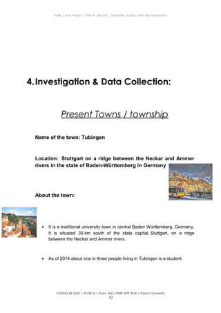 ENBE | Final Project | Part A – Report | The Better Livable Town Representation
4.Investigation & Data Collection:
Present Towns / township
Name of the town: Tubingen
Location: Stuttgart on a ridge between the Neckar and Ammer
rivers in the state of Baden-Württemberg in Germany
About the town:
• It is a traditional university town in central Baden Württemberg, Germany.
It is situated 30 km south of the state capital, Stuttgart, on a ridge
between the Neckar and Ammer rivers.
• As of 2014 about one in three people living in Tubingen is a student.
CHONG KE QUN | 0319214 | Puan. Has| FNBE APR 2014 | Taylor’s University
10
 