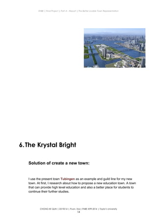 ENBE | Final Project | Part A – Report | The Better Livable Town Representation
6.The Krystal Bright
Solution of create a new town:
I use the present town Tubingen as an example and guild line for my new
town. At first, I research about how to propose a new education town. A town
that can provide high level education and also a better place for students to
continue their further studies.
CHONG KE QUN | 0319214 | Puan. Has| FNBE APR 2014 | Taylor’s University
14
 