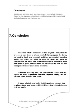 ENBE | Final Project | Part A – Report | The Better Livable Town Representation
Conclusion
Krystal Bright will be the town which students are looking for in the future.
Expect for the high level education, Krystal Bright also provide healthy food
and jobs for people who live in our town.
7.Conclusion
Based on what I have done in this project, I know that to
propose a new town is a hard work. Before propose the town,
we need to finish own research and then we can start planning
about the town. We need to plan for what we want to
concentrate on, what kind of infrastructure is needed in town
and more to plan. Besides that, we also need to plan for the
transportation and other extra elements.
After the planning part, we can start to sketch out the
layout we want to propose and then improve. Lastly, it’s to
time to come out our own town.
I learn a lot of new skills in this project, such as how
to plan a town and else, so I hope I have the second chance
to tried again.
CHONG KE QUN | 0319214 | Puan. Has| FNBE APR 2014 | Taylor’s University
16
 