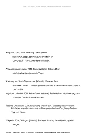 ENBE | Final Project | Part A – Report | The Better Livable Town Representation
8.Reference Links
CHONG KE QUN | 0319214 | Puan. Has| FNBE APR 2014 | Taylor’s University
17
Wikipedia. 2014. Town. [Website]. Retrieved from
https://www.google.com.my/?gws_rd=cr&ei=Pwe-
U6rsG4eyuATTxYHAAw#q=town+definition.
Wikipedia simple English. 2014. Town. [Website]. Retrieved from
http://simple.wikipedia.org/wiki/Town.
Advameg, Inc. 2014. City-data.com. [Website]. Retrieved form
http://www.citydata.com/forum/general- u- s/806295-what-makes-your-city-town-.
best.html#b.
Vagabond Unlimited. 2014. Future Town. [Website]. Retrieved from http://www.vagbond-
unlimited.co.uk/#!future-towns/c19bv
Absolute China Tours. 2014. FengHuang Ancient town. [Website]. Retrieved from
http://www.absolutechinatours.com/Changsha-attractions/Fenghuang-Ancient-
Town-1528.html.
Wikipedia. 2014. Tubingen. [Website]. Retrieved from http://en.wikipedia.org/wiki/
Tübingen.
 