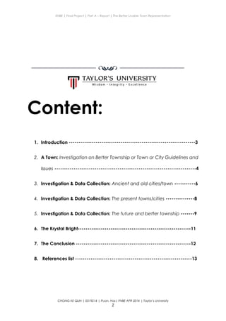 ENBE | Final Project | Part A – Report | The Better Livable Town Representation
Content:
1. Introduction ------------------------------------------------------------------3
2. A Town: Investigation on Better Township or Town or City Guidelines and
Issues --------------------------------------------------------------------------4
3. Investigation & Data Collection: Ancient and old cities/town -----------6
4. Investigation & Data Collection: The present towns/cities ---------------8
5. Investigation & Data Collection: The future and better township -------9
6. The Krystal Bright-----------------------------------------------------------11
7. The Conclusion ------------------------------------------------------------12
8. References list -------------------------------------------------------------13
CHONG KE QUN | 0319214 | Puan. Has| FNBE APR 2014 | Taylor’s University
2
 