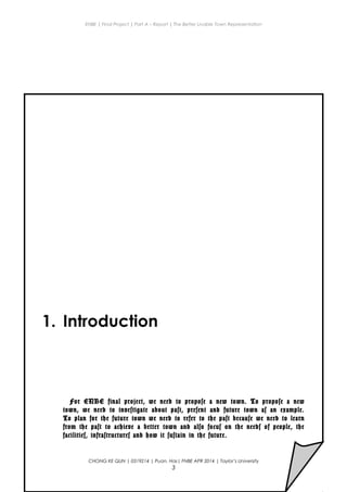 ENBE | Final Project | Part A – Report | The Better Livable Town Representation
1. Introduction
For ENBE final project, we need to propose a new town. To propose a new
town, we need to investigate about past, present and future town as an example.
To plan for the future town we need to refer to the past because we need to learn
from the past to achieve a better town and also focus on the needs of people, the
facilities, infrastructures and how it sustain in the future.
CHONG KE QUN | 0319214 | Puan. Has| FNBE APR 2014 | Taylor’s University
3
 