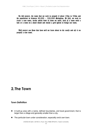 ENBE | Final Project | Part A – Report | The Better Livable Town Representation
In this project, the town that we need to propose is about 15km to 30km and
the population in between 80,000 – 200,000 Malaysian. At first, we need to
create a new name, decide which kind of town we want, such as a town with a
lake or a town on a small island and choose a grid system to design our town.
This project can show that how well we learn about in the course and use it on
propose a new town.
2.The Town
Town Definition
 A built-up area with a name, defined boundaries, and local government, that is
larger than a village and generally smaller than a city.
 The particular town under consideration, especially one's own town.
CHONG KE QUN | 0319214 | Puan. Has| FNBE APR 2014 | Taylor’s University
4
 