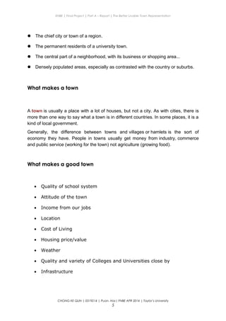 ENBE | Final Project | Part A – Report | The Better Livable Town Representation
 The chief city or town of a region.
 The permanent residents of a university town.
 The central part of a neighborhood, with its business or shopping area...
 Densely populated areas, especially as contrasted with the country or suburbs.
What makes a town
A town is usually a place with a lot of houses, but not a city. As with cities, there is
more than one way to say what a town is in different countries. In some places, it is a
kind of local government.
Generally, the difference between towns and villages or hamlets is the sort of
economy they have. People in towns usually get money from industry, commerce
and public service (working for the town) not agriculture (growing food).
What makes a good town
• Quality of school system
• Attitude of the town
• Income from our jobs
• Location
• Cost of Living
• Housing price/value
• Weather
• Quality and variety of Colleges and Universities close by
• Infrastructure
CHONG KE QUN | 0319214 | Puan. Has| FNBE APR 2014 | Taylor’s University
5
 