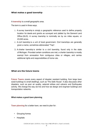 ENBE | Final Project | Part A – Report | The Better Livable Town Representation
What makes a good township
A township is a small geographic area.
The term is used in three ways.
1. A survey township is simply a geographic reference used to define property
location for deeds and grants as surveyed and platted by the General Land
Office (GLO). A survey township is nominally six by six miles square, or
23,040 acres.
2. A civil township is a unit of local government. Civil townships are generally
given a name, sometimes abbreviated "Twp".
3. A charter township is similar to a civil township, found only in the state
of Michigan. Provided certain conditions are met, a charter township is mostly
exempt from annexation from contiguous cities or villages, and carries
additional rights and responsibilities of home rule.
What are the future towns
Future Towns covers every aspect of disaster resistant building, from large town
sized buildings to small dwellings, such as 'The Safe House'. It also discusses other
disasters, such as poor air quality, asteroid strikes and volcanic and Earthquake
activity. We change the way we live and how we design and engineer buildings and
transportation networks.
What makes a good town planning
Town planning for a better town, we need to plan for:
• Grouping homes
• Hospitals
CHONG KE QUN | 0319214 | Puan. Has| FNBE APR 2014 | Taylor’s University
6
 