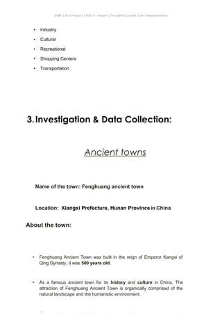 ENBE | Final Project | Part A – Report | The Better Livable Town Representation
• Industry
• Cultural
• Recreational
• Shopping Centers
• Transportation
3.Investigation & Data Collection:
Ancient towns
Name of the town: Fenghuang ancient town
Location: Xiangxi Prefecture, Hunan Province in China
CHONG KE QUN | 0319214 | Puan. Has| FNBE APR 2014 | Taylor’s University
7
About the town:
• Fenghuang Ancient Town was built in the reign of Emperor Kangxi of
Qing Dynasty, it was 500 years old.
• As a famous ancient town for its history and culture in China, The
attraction of Fenghuang Ancient Town is organically comprised of the
natural landscape and the humanistic environment.
 