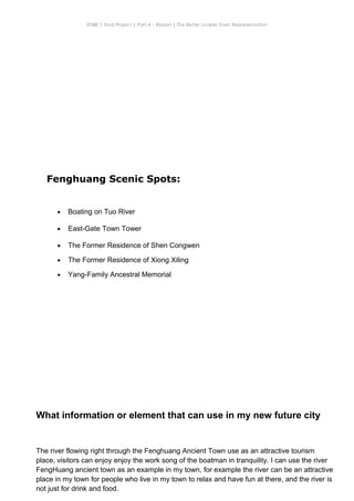 ENBE | Final Project | Part A – Report | The Better Livable Town Representation
CHONG KE QUN | 0319214 | Puan. Has| FNBE APR 2014 | Taylor’s University
8
Fenghuang Scenic Spots:
• Boating on Tuo River
• East-Gate Town Tower
• The Former Residence of Shen Congwen
• The Former Residence of Xiong Xiling
• Yang-Family Ancestral Memorial
What information or element that can use in my new future city
The river flowing right through the Fenghuang Ancient Town use as an attractive tourism
place, visitors can enjoy enjoy the work song of the boatman in tranquility. I can use the river
FengHuang ancient town as an example in my town, for example the river can be an attractive
place in my town for people who live in my town to relax and have fun at there, and the river is
not just for drink and food.
 
