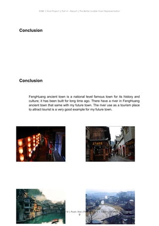 ENBE | Final Project | Part A – Report | The Better Livable Town Representation
Conclusion
Conclusion
FengHuang ancient town is a national level famous town for its history and
culture; it has been built for long time ago. There have a river in FengHuang
ancient town that same with my future town. The river use as a tourism place
to attract tourist is a very good example for my future town.
CHONG KE QUN | 0319214 | Puan. Has| FNBE APR 2014 | Taylor’s University
9
 