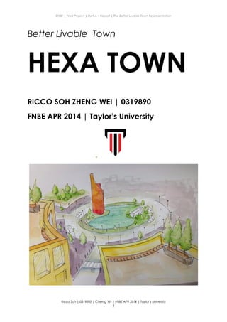 ENBE | Final Project | Part A – Report | The Better Livable Town Representation
Better Livable Town
HEXA TOWN
RICCO SOH ZHENG WEI | 0319890
FNBE APR 2014 | Taylor’s University
.
Ricco Soh | 0319890 | Cherng Yih | FNBE APR 2014 | Taylor’s University
1
 