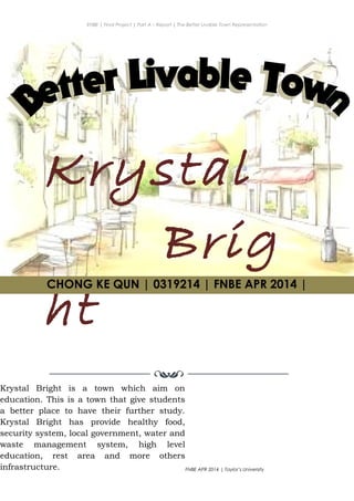 ENBE | Final Project | Part A – Report | The Better Livable Town Representation
Krystal
Brig
ht
CHONG KE QUN | 0319214 | Puan. Has| FNBE APR 2014 | Taylor’s University
1
CHONG KE QUN | 0319214 | FNBE APR 2014 |
Krystal Bright is a town which aim on
education. This is a town that give students
a better place to have their further study.
Krystal Bright has provide healthy food,
security system, local government, water and
waste management system, high level
education, rest area and more others
infrastructure.
 