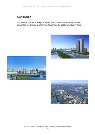 ENBE | Final Project | Part A – Report | The Better Livable Town Representation
CHONG KE QUN | 0319214 | Puan. Has| FNBE APR 2014 | Taylor’s University
10
Conclusion
Sky tower & Garden in Tokyo is a town that focuses on the natural disaster
prevention. To provide a safety new future town for people who live in there.
 
