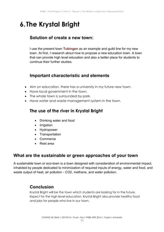 ENBE | Final Project | Part A – Report | The Better Livable Town Representation
CHONG KE QUN | 0319214 | Puan. Has| FNBE APR 2014 | Taylor’s University
11
6.The Krystal Bright
Solution of create a new town:
I use the present town Tubingen as an example and guild line for my new
town. At first, I research about how to propose a new education town. A town
that can provide high level education and also a better place for students to
continue their further studies.
Important characteristic and elements
 Aim on education, there has a university in my future new town.
 Have local government in the town.
 The whole town is surrounded by park.
 Have water and waste management system in the town.
The use of the river in Krystal Bright
 Drinking water and food
 Irrigation
 Hydropower
 Transportation
 Commerce
 Rest area
Conclusion
Krystal Bright will be the town which students are looking for in the future.
Expect for the high level education, Krystal Bright also provide healthy food
and jobs for people who live in our town.
What are the sustainable or green approaches of your town
A sustainable town or eco-town is a town designed with consideration of environmental impact,
inhabited by people dedicated to minimization of required inputs of energy, water and food, and
waste output of heat, air pollution - CO2, methane, and water pollution.
 