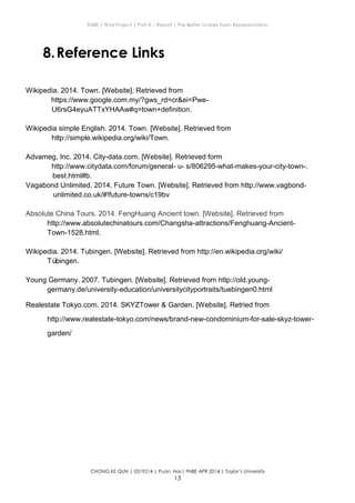 ENBE | Final Project | Part A – Report | The Better Livable Town Representation
CHONG KE QUN | 0319214 | Puan. Has| FNBE APR 2014 | Taylor’s University
13
8.Reference Links
Wikipedia. 2014. Town. [Website]. Retrieved from
https://www.google.com.my/?gws_rd=cr&ei=Pwe-
U6rsG4eyuATTxYHAAw#q=town+definition.
Wikipedia simple English. 2014. Town. [Website]. Retrieved from
http://simple.wikipedia.org/wiki/Town.
Advameg, Inc. 2014. City-data.com. [Website]. Retrieved form
http://www.citydata.com/forum/general- u- s/806295-what-makes-your-city-town-.
best.html#b.
Vagabond Unlimited. 2014. Future Town. [Website]. Retrieved from http://www.vagbond-
unlimited.co.uk/#!future-towns/c19bv
Absolute China Tours. 2014. FengHuang Ancient town. [Website]. Retrieved from
http://www.absolutechinatours.com/Changsha-attractions/Fenghuang-Ancient-
Town-1528.html.
Wikipedia. 2014. Tubingen. [Website]. Retrieved from http://en.wikipedia.org/wiki/
Tübingen.
Young Germany. 2007. Tubingen. [Website]. Retrieved from http://old.young-
germany.de/university-education/universitycityportraits/tuebingen0.html
Realestate Tokyo.com. 2014. SKYZTower & Garden. [Website]. Retried from
http://www.realestate-tokyo.com/news/brand-new-condominium-for-sale-skyz-tower-
garden/
 