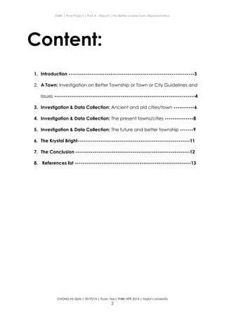 ENBE | Final Project | Part A – Report | The Better Livable Town Representation
CHONG KE QUN | 0319214 | Puan. Has| FNBE APR 2014 | Taylor’s University
2
Content:
1. Introduction ------------------------------------------------------------------3
2. A Town: Investigation on Better Township or Town or City Guidelines and
Issues --------------------------------------------------------------------------4
3. Investigation & Data Collection: Ancient and old cities/town -----------6
4. Investigation & Data Collection: The present towns/cities ---------------8
5. Investigation & Data Collection: The future and better township -------9
6. The Krystal Bright-----------------------------------------------------------11
7. The Conclusion ------------------------------------------------------------12
8. References list -------------------------------------------------------------13
 