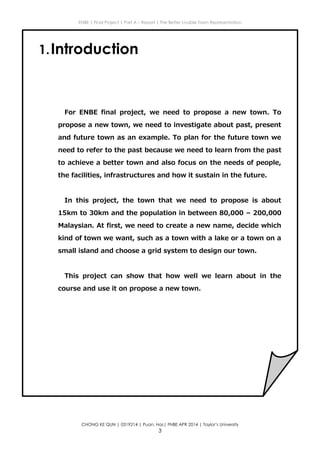 ENBE | Final Project | Part A – Report | The Better Livable Town Representation
CHONG KE QUN | 0319214 | Puan. Has| FNBE APR 2014 | Taylor’s University
3
1.Introduction
For ENBE final project, we need to propose a new town. To
propose a new town, we need to investigate about past, present
and future town as an example. To plan for the future town we
need to refer to the past because we need to learn from the past
to achieve a better town and also focus on the needs of people,
the facilities, infrastructures and how it sustain in the future.
In this project, the town that we need to propose is about
15km to 30km and the population in between 80,000 – 200,000
Malaysian. At first, we need to create a new name, decide which
kind of town we want, such as a town with a lake or a town on a
small island and choose a grid system to design our town.
This project can show that how well we learn about in the
course and use it on propose a new town.
 