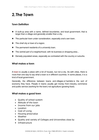 ENBE | Final Project | Part A – Report | The Better Livable Town Representation
CHONG KE QUN | 0319214 | Puan. Has| FNBE APR 2014 | Taylor’s University
4
2.The Town
Town Definition
 A built-up area with a name, defined boundaries, and local government, that is
larger than a village and generally smaller than a city.
 The particular town under consideration, especially one's own town.
 The chief city or town of a region.
 The permanent residents of a university town.
 The central part of a neighborhood, with its business or shopping area...
 Densely populated areas, especially as contrasted with the country or suburbs.
What makes a town
A town is usually a place with a lot of houses, but not a city. As with cities, there is
more than one way to say what a town is in different countries. In some places, it is a
kind of local government.
Generally, the difference between towns and villages or hamlets is the sort of
economy they have. People in towns usually get money from industry, commerce
and public service (working for the town) not agriculture (growing food).
What makes a good town
 Quality of school system
 Attitude of the town
 Income from our jobs
 Location
 Cost of Living
 Housing price/value
 Weather
 Quality and variety of Colleges and Universities close by
 Infrastructure
 