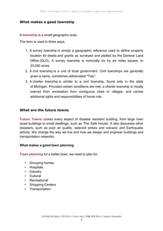 ENBE | Final Project | Part A – Report | The Better Livable Town Representation
CHONG KE QUN | 0319214 | Puan. Has| FNBE APR 2014 | Taylor’s University
5
What makes a good township
A township is a small geographic area.
The term is used in three ways.
1. A survey township is simply a geographic reference used to define property
location for deeds and grants as surveyed and platted by the General Land
Office (GLO). A survey township is nominally six by six miles square, or
23,040 acres.
2. A civil township is a unit of local government. Civil townships are generally
given a name, sometimes abbreviated "Twp".
3. A charter township is similar to a civil township, found only in the state
of Michigan. Provided certain conditions are met, a charter township is mostly
exempt from annexation from contiguous cities or villages, and carries
additional rights and responsibilities of home rule.
What are the future towns
Future Towns covers every aspect of disaster resistant building, from large town
sized buildings to small dwellings, such as 'The Safe House'. It also discusses other
disasters, such as poor air quality, asteroid strikes and volcanic and Earthquake
activity. We change the way we live and how we design and engineer buildings and
transportation networks.
What makes a good town planning
Town planning for a better town, we need to plan for:
• Grouping homes
• Hospitals
• Industry
• Cultural
• Recreational
• Shopping Centers
• Transportation
 