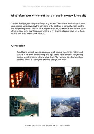ENBE | Final Project | Part A – Report | The Better Livable Town Representation
CHONG KE QUN | 0319214 | Puan. Has| FNBE APR 2014 | Taylor’s University
7
Conclusion
Conclusion
FengHuang ancient town is a national level famous town for its history and
culture; it has been built for long time ago. There have a river in FengHuang
ancient town that same with my future town. The river use as a tourism place
to attract tourist is a very good example for my future town.
What information or element that can use in my new future city
The river flowing right through the Fenghuang Ancient Town use as an attractive tourism
place, visitors can enjoy enjoy the work song of the boatman in tranquility. I can use the
river FengHuang ancient town as an example in my town, for example the river can be an
attractive place in my town for people who live in my town to relax and have fun at there,
and the river is not just for drink and food.
 