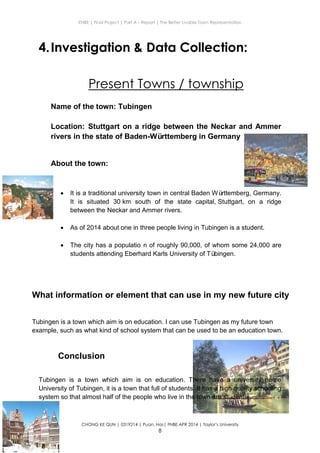 ENBE | Final Project | Part A – Report | The Better Livable Town Representation
CHONG KE QUN | 0319214 | Puan. Has| FNBE APR 2014 | Taylor’s University
8
4.Investigation & Data Collection:
Present Towns / township
Name of the town: Tubingen
Location: Stuttgart on a ridge between the Neckar and Ammer
rivers in the state of Baden-Württemberg in Germany
About the town:
 It is a traditional university town in central Baden Württemberg, Germany.
It is situated 30 km south of the state capital, Stuttgart, on a ridge
between the Neckar and Ammer rivers.
 As of 2014 about one in three people living in Tubingen is a student.
 The city has a populatio n of roughly 90,000, of whom some 24,000 are
students attending Eberhard Karls University of Tübingen.
Conclusion
Tubingen is a town which aim is on education. There have a university name
University of Tubingen, it is a town that full of students. It has a high quality schooling
system so that almost half of the people who live in the town are students.
What information or element that can use in my new future city
Tubingen is a town which aim is on education. I can use Tubingen as my future town
example, such as what kind of school system that can be used to be an education town.
 