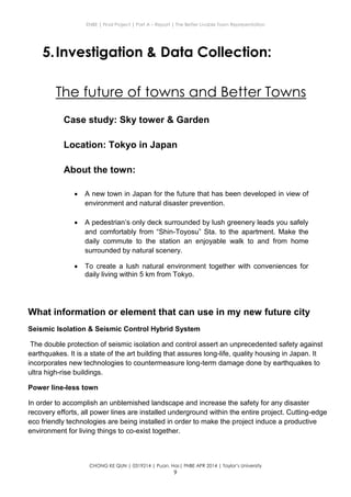 ENBE | Final Project | Part A – Report | The Better Livable Town Representation
CHONG KE QUN | 0319214 | Puan. Has| FNBE APR 2014 | Taylor’s University
9
5.Investigation & Data Collection:
The future of towns and Better Towns
Case study: Sky tower & Garden
Location: Tokyo in Japan
About the town:
 A new town in Japan for the future that has been developed in view of
environment and natural disaster prevention.
 A pedestrian’s only deck surrounded by lush greenery leads you safely
and comfortably from “Shin-Toyosu” Sta. to the apartment. Make the
daily commute to the station an enjoyable walk to and from home
surrounded by natural scenery.
 To create a lush natural environment together with conveniences for
daily living within 5 km from Tokyo.
What information or element that can use in my new future city
Seismic Isolation & Seismic Control Hybrid System
The double protection of seismic isolation and control assert an unprecedented safety against
earthquakes. It is a state of the art building that assures long-life, quality housing in Japan. It
incorporates new technologies to countermeasure long-term damage done by earthquakes to
ultra high-rise buildings.
Power line-less town
In order to accomplish an unblemished landscape and increase the safety for any disaster
recovery efforts, all power lines are installed underground within the entire project. Cutting-edge
eco friendly technologies are being installed in order to make the project induce a productive
environment for living things to co-exist together.
 