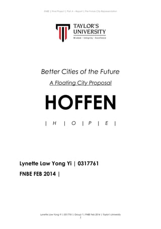 ENBE | Final Project | Part A – Report | The Future City Representation
Better Cities of the Future
A Floating City Proposal
HOFFEN
| H | O | P | E |
Lynette Law Yong Yi | 0317761
FNBE FEB 2014 |
Lynette Law Yong Yi | 0317761| Group f | FNBE Feb 2014 | Taylor’s University
1
 