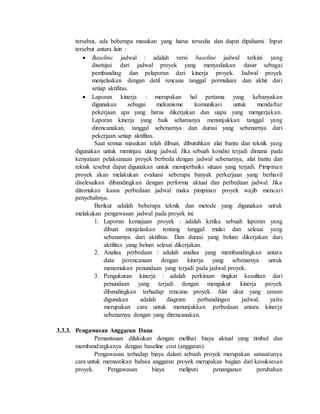 tersebut, ada beberapa masukan yang harus tersedia dan dapat dipahami. Input
tersebut antara lain :
 Baseline jadwal : adalah versi baseline jadwal terkini yang
disetujui dari jadwal proyek yang menyediakan dasar sebagai
pembanding dan pelaporan dari kinerja proyek. Jadwal proyek
menjelaskan dengan detil rencana tanggal permulaan dan akhir dari
setiap aktifitas.
 Laporan kinerja : merupakan hal pertama yang kebanyakan
digunakan sebagai mekanisme komunikasi untuk mendaftar
pekerjaan apa yang harus dikerjakan dan siapa yang mengerjakan.
Laporan kinerja yang baik seharusnya menunjukkan tanggal yang
direncanakan, tanggal sebenarnya dan durasi yang sebenarnya dari
pekerjaan setiap aktifitas.
Saat semua masukan telah dibuat, dibutuhkan alat bantu dan teknik yang
digunakan untuk meninjau ulang jadwal. Jika sebuah kondisi terjadi dimana pada
kenyataan pelaksanaan proyek berbeda dengan jadwal sebenarnya, alat bantu dan
teknik tesebut dapat digunakan untuk memperbaiki situasi yang terjadi. Pimpinan
proyek akan melakukan evaluasi seberapa banyak perkerjaan yang berhasil
diselesaikan dibandingkan dengan performa aktual dan perbedaan jadwal. Jika
ditemukan kasus perbedaan jadwal maka pimpinan proyek wajib mencari
penyebabnya.
Berikut adalah beberapa teknik dan metode yang digunakan untuk
melakukan pengawasan jadwal pada proyek ini:
1. Laporan kemajuan proyek : adalah ketika sebuah laporan yang
dibuat menjelaskan tentang tanggal mulai dan selesai yang
sebenarnya dari aktifitas. Dan durasi yang belum dikerjakan dari
aktifitas yang belum selesai dikerjakan.
2. Analisa perbedaan : adalah analisa yang membandingkan antara
data perencanaan dengan kinerja yang sebenarnya untuk
menemukan penundaan yang terjadi pada jadwal proyek.
3. Pengukuran kinerja : adalah perkiraan tingkat kesulitan dari
penundaan yang terjadi dengan mengukur kinerja proyek
dibandingkan terhadap rencana proyek. Alat ukur yang umum
digunakan adalah diagram perbandingan jadwal, yaitu
merupakan cara untuk menunjukkan perbedaan antara kinerja
sebenarnya dengan yang direncanakan.
3.3.3. Pengawasan Anggaran Dana
Pemantauan dilakukan dengan melihat biaya aktual yang timbul dan
membandingkanya dengan baseline cost (anggaran).
Pengawasan terhadap biaya dalam sebuah proyek merupakan satusatunya
cara untuk memastikan bahwa anggaran proyek merupakan bagian dari kesuksesan
proyek. Pengawasan biaya meliputi penanganan perubahan
 