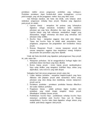 permintaan melalui proses pengawasan perubahan yang terintegasi.
Perubahan permintaan dapat berubah-ubah antara kemungkinan overrun
pada keuangan yang sah dan penggunaan sumber daya yang tidak sesuai.
Ada beberapa masukan, alat bantu dan teknik, serta keluaran untuk
melakukan pengawasan terhadap biaya proyek. Masukan yang digunakan
pada proyek ini adalah :
1. Laporan kinerja : merupakan hal pertama yang kebanyakan
digunakan sebagai mekanisme komunikasi untuk mendaftar
pekerjaan apa yang harus dikerjakan dan siapa yang mengerjakan.
Laporan kinerja yang baik seharusnya menunjukkan tanggal yang
direncanakan, tanggal sebenarnya dan durasi yang sebenarnya dari
pekerjaan setiap aktifitas.
2. Baseline biaya : merupakan anggaran dana pada sutau tahapan.
Tujuan dari baseline baiya ini adalah untuk menyediakan dsaar
pengukuran, pengawasan dan pengendalian dari keseluruhan kinerja
proyek.
3. Rencana Manajemen Proyek : rencana manajemen proyek dan
rencana manajemen anggaran dana menjelaskan tentang kebijakan
dan prosedur dari perusahaan yang harus dipatuhi.
Untuk alat bantu dan teknik yang digunakan pada pengawasan biaya proyek
ini, yaitu antara lain :
1. Manajemen perbedaan : hal ini menggambarkan berbagai tingkat dari
perbedaan (durasi dan biaya) yang harus dikelola.
2. Review kinerja proyek : review kinerja proyek membandingkan
biaya setiap aktifitas yang mengalami kelebihan biaya, aktitas yang
dijadwalkan, serta milestone yang telah dicapai.
Sedangkan hasil dari proses pengawasan proyek antara lain:
1. Usulan tindakan perbaikan : merupakan langkah-langkah yang harus
dilakukan oleh pimpinan proyek untuk memastikan bahwa setiap
pekerjaan yang akan datang akan mendukung rencana manajemen
proyek saat ini.
2. Permintaan perubahan : permintaan perubahan biasanya dihasilkan
dari usulan tindakan perbaikan.
3. Pengukuran kinerja : adalah perkiraan tingkat kesulitan dari
penundaan yang terjadi dengan mengukur kinerja proyek
dibandingkan terhadap rencana proyek.
4. Pembaharuan baseline biaya : pembaharuan terhadap baseline biaya
menyetujui perubahan pada baseline biaya saat ini. Dengan
memperbaharui baseline maka dapat digunakan sebagai ukuran yang
realistik pada kinerja anggaran dana proyek.
 