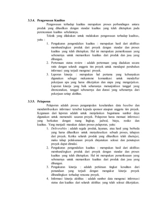 3.3.4. Pengawasan Kualitas
Pengawasan terhadap kualitas merupakan proses perbandingan antara
produk yang dihasilkan dengan standar kualitas yang telah ditetapkan pada
perencanaan kualitas sebelumnya.
Teknik yang dilakukan untuk melakukan pengawasan terhadap kualitas,
yaitu :
1. Pengukuran pengendalian kualitas : merupakan hasil dari aktifitas
membandingkan produk dari proyek dengan standar dan proses
kualitas yang telah ditetapkan. Hal ini merupakan pemeriksaaan yang
sebenarnya untuk memastikan kualitas dari produk dan jasa yang
dibangun.
2. Pertemuan status review : adalah pertemuan yang diadakan secara
rutin dengan seluruh anggota tim proyek untuk mendapat perubahan
informasi yang terjadi mengenai proyek.
3. Laporan kinerja : merupakan hal pertama yang kebanyakan
digunakan sebagai mekanisme komunikasi untuk mendaftar
pekerjaan apa yang harus dikerjakan dan siapa yang mengerjakan.
Laporan kinerja yang baik seharusnya menunjukkan tanggal yang
direncanakan, tanggal sebenarnya dan durasi yang sebenarnya dari
pekerjaan setiap aktifitas.
3.3.5. Pelaporan
Pelaporan adalah proses pengumpulan keseluruhan data baseline dan
mendistribusikan informasi tersebut kepada sponsor ataupun anggota tim proyek.
Kegunaan dari laporan adalah untuk menjelaskan bagaimana sumber daya
digunakan untuk memenuhi sasaran proyek. Pelaporan harus memuat informasi
yang berkaitan dengan ruang lingkup, jadwal, biaya, resiko dan
kualitas. Yang menjadi masukan dalam proses pelaporan, yaitu:
1. Deliverables : adalah segala produk, layanan, atau hasil yang berbeda
yang harus dihasilkan untuk menyelesaikan sebuah proses, tahapan
dari proyek. Ketika seluruh produk yang dihasilkan telah disetujui,
maka tahap pelaksanaan proyek dinyatakan selesai dan penutupan
proyek dapat dimulai.
2. Pengukuran pengendalian kualitas : merupakan hasil dari aktifitas
membandingkan produk dari proyek dengan standar dan proses
kualitas yang telah ditetapkan. Hal ini merupakan pemeriksaaan yang
sebenarnya untuk memastikan kualitas dari produk dan jasa yang
dibangun.
3. Pengukuran kinerja : adalah perkiraan tingkat kesulitan dari
penundaan yang terjadi dengan mengukur kinerja proyek
dibandingkan terhadap rencana proyek.
4. Informasi kinerja aktifitas : adalah sumber data mengenai informasi
status dan kualitas dari seluruh aktifitas yang telah selesai dikerjakan.
 