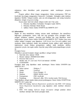 selanjutnya akan diserahkan pada programmer untuk membangun program
aplikasi.
Program aplikasi dibuat dengan menggunakan bahasa pemrograman PHP dan
JavaScript dan dengan menggunakan framework CodeIgniter. Sedangkan untuk database
digunakan MySQL. Tahapan terakhir, yaitu uji coba menggunakan unit testing kemudian
dilanjutkan dengan integration testing.
Secara umum hasil dari seluruh tahapan terdiri dari 3 hal, yaitu:
1. Dokumen Spesifikasi Kebutuhan Perangkat Lunak (SKPL)
2. Dokumen Deskripsi Detail Desain
3. Aplikasi Sistem Seleksi SNMPTN dan SBMPTN 2017
4.3. Infrastruktur
Bagian ini akan menjelaskan tentang rencana untuk membangun dan memelihara
lingkungan pembangunan sistem, baik dari segi perangkat keras, perangkat lunak,
jaringan, kebijakan, standard , prosedur serta fasillitas lain yang diperlukan utnuk
melaksanakan proyek Sistem Seleksi SNMTPN dan SBMPTN 2017: Sumber daya yang
terlibat meliputi komputer yang digunakan, LAN (Local Area Network), aplikasi yang
membantu dalam melakukan analisa dan pembuatan desain, aplikasi untuk melakukan
implementasi desain (bahasa pemograman), aplikasi untuk membantu aktifitas
manajemen proyek, dan segala sumber daya lain yang terlibat pada pengembangan proyek
ini.
Perangkat Keras:
Dibutuhkan personal komputer dengan spesifikasi sebagai berikut:
1. Hard disk drive minimal 50GB
2. Memori minimal 2048MB RAM DDR3
3. Processor Intel Core i3
4. Monitor min 14”, Lan Card, VGA Card minimal 1024Mb
5. CD-ROM/RW
Perangkat lunak yang diperlukan untuk membangun Sistem Seleksi SNMTPN dan
SBMPTN 2017:
1. Sistem operasi : Windows 7
2. Analisa : VordTool
3. Desain : Power Designer 12
4. Database : DBMS MySQL server
5. Pemrograman : PHP, JavaScript
6. Pendukung : Microsoft office 2016, Acrobat reader, Web browser.
Yang dijadikan sebagai standar dalam proyek pembangunan Sistem Seleksi SNMPTN dan
SBMPTN 2017, antara lain:
1. IEEE 830 tentang Software Requirement spesification dan IEEE 1233 tentang
Sistem Requirement Spesification yang digunakan untuk membuat dokumen
SKPL.
2. IEEE 1016 tentang Software design description sebagai panduan dalam
membuat deskripsi detil desain perangkat lunak.
 