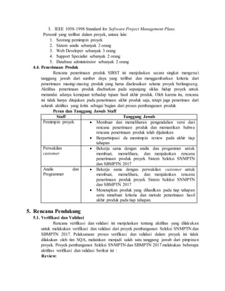 3. IEEE 1058-1998 Standard for Software Project Management Plans.
Personil yang terlibat dalam proyek, antara lain:
1. Seorang pemimpin proyek
2. Sistem analis sebanyak 2 orang
3. Web Developer sebanyak 3 orang
4. Support Specialist sebanyak 2 orang
5. Database administrator sebanyak 2 orang
4.4. Penerimaan Produk
Rencana penerimaan produk SIRST ini menjelaskan secara singkat mengenai
tanggung jawab dari sumber daya yang terlibat dan menggambarkan kriteria dari
penerimaan masing-masing produk yang harus diselesaikan selama proyek berlangsung.
Aktifitas penerimaan produk disebarkan pada sepanjang siklus hidup proyek untuk
menandai adanya kemajuan terhadap tujuan hasil akhir produk. Oleh karena itu, rencana
ini tidak hanya ditujukan pada penerimaan akhir produk saja, tetapi juga peneriman dari
seluruh aktifitas yang kritis sebagai bagian dari proses pembangunan produk
Peran dan Tanggung Jawab Staff
Staff Tanggung Jawab
Pemimpin proyek  Membuat dan memeliharan pengendalian versi dari
rencana penerimaan produk dan memastikan bahwa
rencana penerimaan produk telah dijalankan
 Berpartisipasi da memimpin review pada akhir tiap
tahapan
Perwakilan
customer
 Bekerja sama dengan analis dan progammer untuk
membuat, memelihara, dan menjalankan rencana
penerimaan produk proyek Sistem Seleksi SNMPTN
dan SBMPTN 2017
Analis dan
Programmer
 Bekerja sama dengan perwakilan customer untuk
membuat, memelihara, dan menjalankan rencana
penerimaan produk proyek Sistem Seleksi SNMPTN
dan SBMPTN 2017
 Menetapkan produk yang dihasilkan pada tiap tahapan
serta mmebuat kriteria dan metode penerimaan hasil
akhir produk pada tiap tahapan.
5. Rencana Pendukung
5.1. Verifikasi dan Validasi
Rencana verifikasi dan validasi ini menjelaskan tentang aktifitas yang dilakukan
untuk melakukan verifikasi dan validasi dari proyek pembangunan Seleksi SNMPTN dan
SBMPTN 2017. Pelaksanaan proses verifikasi dan validasi dalam proyek ini tidak
dilakukan oleh tim SQA, melainkan menjadi salah satu tanggung jawab dari pimpinan
proyek. Proyek pembangunan Seleksi SNMPTN dan SBMPTN 2017 melakukan beberapa
aktifitas verifikasi dan validasi berikut ini :
Review:
 