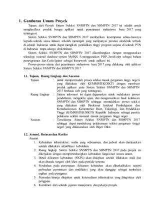 1. Gambaran Umum Proyek
Tujuan dari Proyek Sistem Seleksi SNMPTN dan SBMPTN 2017 ini adalah untuk
menghasilkan produk berupa aplikasi untuk penerimaan mahasiswa baru 2017 yang
terintegrasi.
Sistem Seleksi SNMPTN dan SBMPTN 2017 memberikan kesempatan seluas-luasnya
kepada seluruh siswa lulusan sekolah menengah yang mempunyai prestasi akademik terbaik
di seluruh Indonesia untuk dapat mengikuti pendidikan tinggi program sarjana di seluruh PTN
di Indonesia tanpa adanya deskriminasi.
Sistem Seleksi SNMPTN dan SBMPTN 2017 dikembangkan dengan menggunakan
teknologi rasional database system MySQL 5, menggunakan PHP, JavaScript sebagai bahasa
pemrograman dan Code Igniter sebagai framework untuk aplikasi ini.
Proses-proses utama dari penerimaan mahasiswa baru 2017 yang didukung oleh aplikasi
Sistem Seleksi SNMPTN dan SBMPTN 2017
1.1. Tujuan, Ruang Lingkup dan Sasaran
Tujuan : untuk mempermudah proses seleksi masuk perguruan tinggi negeri
yang dilakukan oleh KEMRISTEKDIKTI dengan membuat
produk aplikasi yaitu Sistem Seleksi SNMPTN dan SBMPTN
2017 berbasis web yang terintegrasi.
Ruang Lingkup : Sistem informasi ini dapat diguanakan untuk melakukan proses
pendaftaran, mengelola ujian, dan mengumumkan hasil kelulusan
SNMPTN dan SBMPTN sehingga memudahkan proses seleksi
yang dilakukan oleh Direktorat Jenderal Pembelajaran dan
Kemahasiswaan Kementerian Riset, Teknologi, dan Pendidikan
Tinggi (KEMRISTEKDIKTI) Republik Indonesia sebagai panitia
pelaksana seleksi nasional masuk perguruan tinggi neger
Sasaran : Tersedianya Sistem Seleksi SNMPTN dan SBMPTN 2017
sehingga dapat mendukung pelaksanaan seleksi perguruan tinggi
negeri yang dilaksanakan oleh Ditjen Dikti.
1.2. Asumsi, Batasan dan Resiko
Asumsi
1. Kebutuhan infrastruktur, usaha yang sebenarnya, dan jadwal akan diselesaikan
setelah dilakukan identifikasi kebutuhan.
2. Ruang lingkup Sistem Seleksi SNMPTN dan SBMPTN 2017 pada proyek ini
dikerjakan dengan mempertimbangkan kebutuhan fungsional secara umum.
3. Detail dokumen kebutuhan (SKPL) akan disiapkan setelah dilakukan studi dan
akan ditanda tangani oleh klien pada periode tertentu.
4. Perubahan pada persetujuan dokumen kebutuhan akan diberkalkukan seperti
perbuahan permintaan dan omdifiaksi yang akna dianggap sebagai tambahan
tagihan pada pengguna.
5. Persoalan kinerja ditujukan untuk ketersediaan infrastruktur yang diinginkan oleh
pengguna.
6. Komitmen dari seluruh jajaran manajemen dan pekerja proyek.
 
