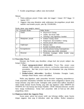 7. Kondisi pengembangan aplikasi aman dan kondusif.
Batasan
1. Waktu pelaksaan proyek 8 bulan mulai dari tanggal 1 Januari 2017 hingga 14
Agustus 2017.
2. Anggaran dana yang ditetapkan untuk pelaksanaan dan pengelolaan proyek tidak
melebihi total kontrak proyek, yaitu Rp. 530.000.000,-
Resiko utama yang mungkin muncul:
No Kategori Resiko Daftar Resiko
1 Teknis  Requirement kurang
 Analisa dan desain salah
 Teknologi yang digunakan berubah
2 Manajemen proyek  Estimasi kurang akurat
 Pengawasan dan komunikasi kurang
 Sasaran proyek tidak konsisten
3 Lingkungan  Bencana alam
 Kondisi kesehatan pekerja
4 Keorganisasian  Staf dan pekerja kurang berpengalaman
 Beban kerja yang terlalu menumpuk
5 Eksternal  Perubahan keuangan akibat kondisi yang
tidak kondusif
1.3. Penyerahan Proyek
Dokumen dan Produk yang diserahkan sebagai hasil dari proyek meliputi dua
kategori berikut :
1. Project management-related deliverables: Project Plan, project scope
statement, WBS, schedule, project charter, cost baseline, status reports, project
presentation, final final project report, dan dokumentasi lain yang berkaitan
dengan project.
2. Product-related deliverables: Spesifikasi Kebutuhan Perangkat Lunak,
Deskripsi Detail Desain, source code aplikasi.
Media yang digunakan untuk penyerahan bervariasi tergantung penyerahannya.
Untuk penyerahan dokumentasi kebutuhan dan desain sistem emnggunakan laporan yang
berupa dokumen yang telah di print. Sedangkan untuk produk datau aplikasi diserahkan
dalam bentuk Domain beserta Hosting yang telah siap digunakan untuk SBMPTN dan
SNMPTN 2017 dan backup data berupa Flashdisk 128GB. Dokumen-dokumen tersebut
harus terjaga kerahasiannya. Semua hasil penyerahan telah di back-up oleh pihak
pengembang sistem.
1.4. Ringkasan Jadwal dan Anggaran Dana
Secara umum jadwal dari proyek terdiri atas beberapa aktifitas utama beserta
dengan anggaran dana yang di alokasikan untuk tiap aktifitas. Berikut merupakan
 
