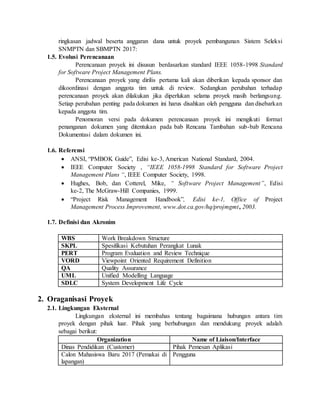 ringkasan jadwal beserta anggaran dana untuk proyek pembangunan Sistem Seleksi
SNMPTN dan SBMPTN 2017:
1.5. Evolusi Perencanaan
Perencanaan proyek ini disusun berdasarkan standard IEEE 1058-1998 Standard
for Software Project Management Plans.
Perencanaan proyek yang dirilis pertama kali akan diberikan kepada sponsor dan
dikoordinasi dengan anggota tim untuk di review. Sedangkan perubahan terhadap
perencanaan proyek akan dilakukan jika diperlukan selama proyek masih berlangsung.
Setiap perubahan penting pada dokumen ini harus disahkan oleh pengguna dan disebarkan
kepada anggota tim.
Penomoran versi pada dokumen perencanaan proyek ini mengikuti format
penanganan dokumen yang ditentukan pada bab Rencana Tambahan sub-bab Rencana
Dokumentasi dalam dokumen ini.
1.6. Referensi
 ANSI, “PMBOK Guide”, Edisi ke-3, American National Standard, 2004.
 IEEE Computer Society , “IEEE 1058-1998 Standard for Software Project
Management Plans “, IEEE Computer Society, 1998.
 Hughes, Bob, dan Cotterel, Mike, “ Software Project Management”, Edisi
ke-2, The McGraw-Hill Companies, 1999.
 “Project Risk Management Handbook”, Edisi ke-1, Office of Project
Management Process Improvement, www.dot.ca.gov/hq/projmgmt, 2003.
1.7. Definisi dan Akronim
WBS Work Breakdown Structure
SKPL Spesifikasi Kebutuhan Perangkat Lunak
PERT Program Evaluation and Review Technique
VORD Viewpoint Oriented Requirement Definition
QA Quality Assurance
UML Unified Modelling Language
SDLC System Development Life Cycle
2. Oraganisasi Proyek
2.1. Lingkungan Eksternal
Lingkungan eksternal ini membahas tentang bagaimana hubungan antara tim
proyek dengan pihak luar. Pihak yang berhubungan dan mendukung proyek adalah
sebagai berikut:
Organization Name of Liaison/Interface
Dinas Pendidikan (Customer) Pihak Pemesan Aplikasi
Calon Mahasiswa Baru 2017 (Pemakai di
lapangan)
Pengguna
 
