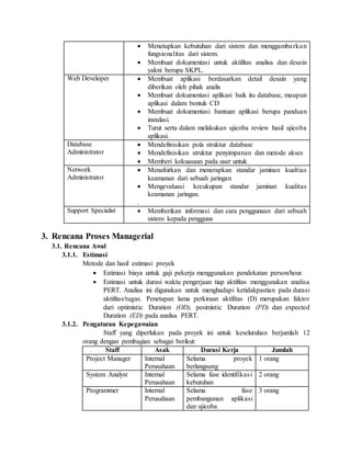  Menetapkan kebutuhan dari sistem dan menggambarkan
fungsionalitas dari sistem.
 Membuat dokumentasi untuk aktifitas analisa dan desain
yakni berupa SKPL.
Web Developer  Membuat aplikasi berdasarkan detail desain yang
diberikan oleh pihak analis
 Membuat dokumentasi aplikasi baik itu database, maupun
aplikasi dalam bentuk CD
 Membuat dokumentasi bantuan aplikasi berupa panduan
instalasi.
 Turut serta dalam melakukan ujicoba review hasil ujicoba
aplikasi.
Database
Administrator
 Mendefinisikan pola struktur database
 Mendefinisikan struktur penyimpanan dan metode akses
 Memberi kekuasaan pada user untuk
Network
Administrator
 Menafsirkan dan menerapkan standar jaminan kualtias
keamanan dari sebuah jaringan
 Mengevaluasi kecukupan standar jaminan kualitas
keamanan jaringan.
.
Support Specialist  Memberikan informasi dan cara penggunaan dari sebuah
sistem kepada pengguna
3. Rencana Proses Managerial
3.1. Rencana Awal
3.1.1. Estimasi
Metode dan hasil estimasi proyek
 Estimasi biaya untuk gaji pekerja menggunakan pendekatan person/hour.
 Estimasi untuk durasi waktu pengerjaan tiap aktifitas menggunakan analisa
PERT. Analisa ini digunakan untuk menghadapi ketidakpastian pada durasi
aktifitas/tugas. Penetapan lama perkiraan aktifitas (D) merupakan faktor
dari optimistic Duration (OD), pesimistic Duration (PD) dan expected
Duration (ED) pada analisa PERT.
3.1.2. Pengaturan Kepegawaian
Staff yang diperlukan pada proyek ini untuk keseluruhan berjumlah 12
orang dengan pembagian sebagai berikut:
Staff Asak Durasi Kerja Jumlah
Project Manager Internal
Perusahaan
Selama proyek
berlangsung
1 orang
System Analyst Internal
Perusahaan
Selama fase identifikasi
kebutuhan
2 orang
Programmer Internal
Perusahaan
Selama fase
pembangunan aplikasi
dan ujicoba
3 orang
 