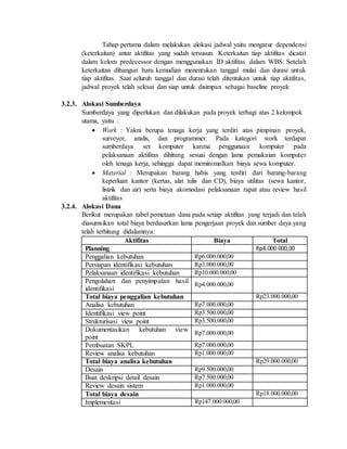 Tahap pertama dalam melakukan alokasi jadwal yaitu mengatur dependensi
(keterkaitan) antar aktifitas yang sudah tersusun. Keterkaitan tiap aktifitas dicatat
dalam kolom predecessor dengan menggunakan ID aktifitas dalam WBS. Setelah
keterkaitan dibangun baru kemudian menentukan tanggal mulai dan durasi untuk
tiap aktifitas. Saat seluruh tanggal dan durasi telah ditentukan untuk tiap aktifitas,
jadwal proyek telah selesai dan siap untuk disimpan sebagai baseline proyek
3.2.3. Alokasi Sumberdaya
Sumberdaya yang diperlukan dan dilakukan pada proyek terbagi atas 2 kelompok
utama, yaitu :
 Work : Yakni berupa tenaga kerja yang terdiri atas pimpinan proyek,
surveyor, analis, dan programmer. Pada kategori work terdapat
sumberdaya set komputer karena penggunaan komputer pada
pelaksanaan aktifitas dihitung sesuai dengan lama pemakaian komputer
oleh tenaga kerja, sehingga dapat meminimalkan biaya sewa komputer.
 Material : Merupakan barang habis yang terdiri dari barang-barang
keperluan kantor (kertas, alat tulis dan CD), biaya utilitas (sewa kantor,
listrik dan air) serta biaya akomodasi pelaksanaan rapat atau review hasil
aktifitas
3.2.4. Alokasi Dana
Berikut merupakan tabel pemetaan dana pada setiap aktifitas yang terjadi dan telah
diasumsikan total biaya berdasarkan lama pengerjaan proyek dan sumber daya yang
telah terhitung didalamnya:
Aktifitas Biaya Total
Planning Rp8.000.000,00
Penggalian kebutuhan Rp6.000.000,00
Persiapan identifikasi kebutuhan Rp3.000.000,00
Pelaksanaan identifikasi kebutuhan Rp10.000.000,00
Pengolahan dan penyimpulan hasil
identifikasi
Rp4.000.000,00
Total biaya penggalian kebutuhan Rp23.000.000,00
Analisa kebutuhan Rp7.000.000,00
Identifikasi view point Rp3.500.000,00
Strukturisasi view point Rp3.500.000,00
Dokumentasikan kebutuhan view
point
Rp7.000.000,00
Pembuatan SKPL Rp7.000.000,00
Review analisa kebutuhan Rp1.000.000,00
Total biaya analisa kebutuhan Rp29.000.000,00
Desain Rp9.500.000,00
Buat deskripsi detail desain Rp7.500.000,00
Review desain sistem Rp1.000.000,00
Total biaya desain Rp18.000.000,00
Implementasi Rp147.000.000,00
 
