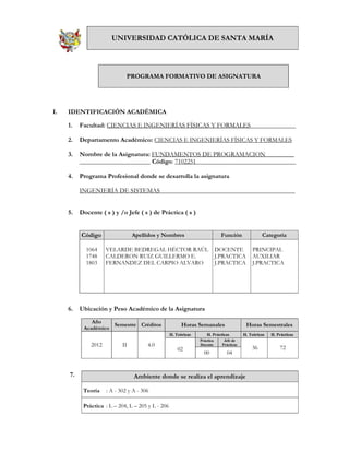 UNIVERSIDAD CATÓLICA DE SANTA MARÍA




                              PROGRAMA FORMATIVO DE ASIGNATURA




I.   IDENTIFICACIÓN ACADÉMICA

     1.   Facultad: CIENCIAS E INGENIERÍAS FÍSICAS Y FORMALES______________

     2.   Departamento Académico: CIENCIAS E INGENIERÍAS FÍSICAS Y FORMALES

     3.   Nombre de la Asignatura: FUNDAMENTOS DE PROGRAMACION_________
          ______________________ Código: 7102251_______________________________

     4.   Programa Profesional donde se desarrolla la asignatura

          INGENIERÍA DE SISTEMAS__________________________________________


     5.   Docente ( s ) y /o Jefe ( s ) de Práctica ( s )


          Código                 Apellidos y Nombres                          Función              Categoría

            1064     VELARDE BEDREGAL HÉCTOR RAÚL                           DOCENTE           PRINCIPAL
            1748     CALDERON RUIZ GUILLERMO E.                             J.PRACTICA        AUXILIAR
            1803     FERNANDEZ DEL CARPIO ALVARO                            J.PRACTICA        J.PRACTICA




     6.   Ubicación y Peso Académico de la Asignatura
              Año
                     Semestre Créditos                   Horas Semanales                   Horas Semestrales
           Académico
                                                   H. Teóricas       H. Prácticas         H. Teóricas   H. Prácticas
                                                                 Práctica      Jefe de
              2012          II         4.0                       Docente      Prácticas
                                                                                              36            72
                                                       02
                                                                   00           04


     7.                          Ambiente donde se realiza el aprendizaje

           Teoría    : A - 302 y A - 306

           Práctica : L – 204, L – 205 y L - 206
 